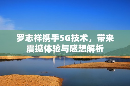 罗志祥携手5G技术，带来震撼体验与感想解析