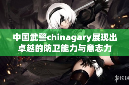 中国武警chinagary展现出卓越的防卫能力与意志力