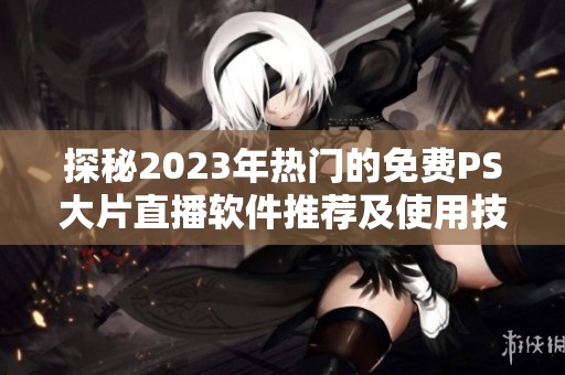 探秘2023年热门的免费PS大片直播软件推荐及使用技巧