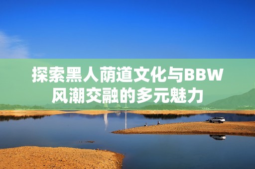 探索黑人荫道文化与BBW风潮交融的多元魅力