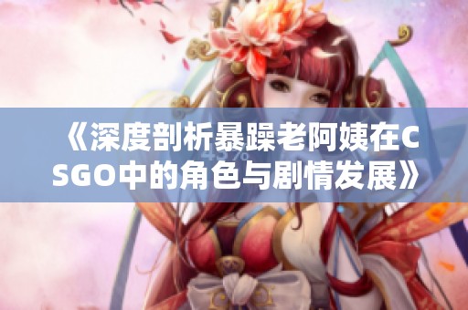 《深度剖析暴躁老阿姨在CSGO中的角色与剧情发展》