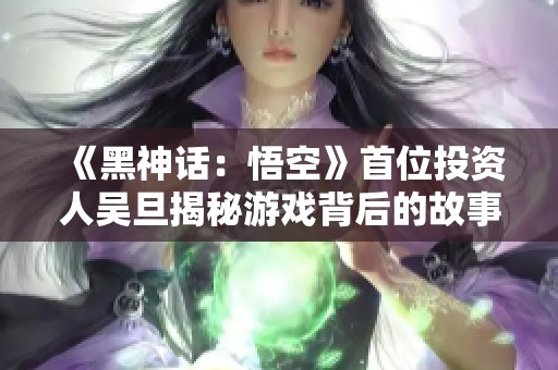 《黑神话：悟空》首位投资人吴旦揭秘游戏背后的故事与未来展望