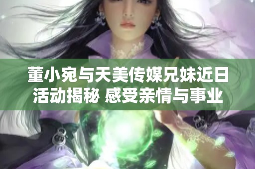 董小宛与天美传媒兄妹近日活动揭秘 感受亲情与事业的交织