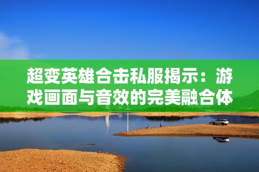 超变英雄合击私服揭示：游戏画面与音效的完美融合体验