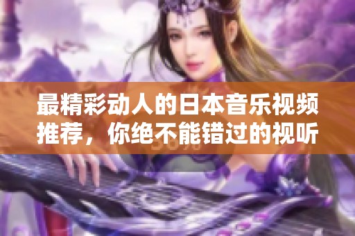 最精彩动人的日本音乐视频推荐，你绝不能错过的视听盛宴