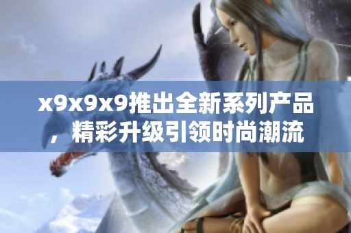 x9x9x9推出全新系列产品，精彩升级引领时尚潮流