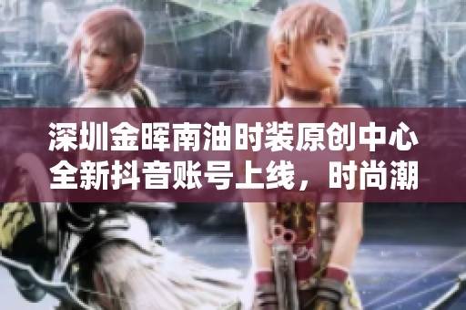 深圳金晖南油时装原创中心全新抖音账号上线，时尚潮流引领未来