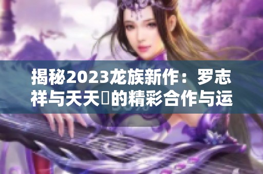 揭秘2023龙族新作：罗志祥与天天奭的精彩合作与运势分析