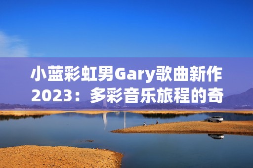 小蓝彩虹男Gary歌曲新作2023：多彩音乐旅程的奇妙探索