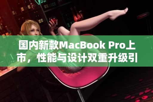 国内新款MacBook Pro上市，性能与设计双重升级引发热议