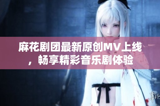 麻花剧团最新原创MV上线，畅享精彩音乐剧体验