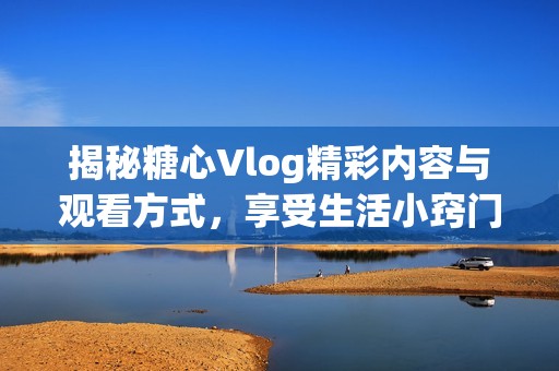 揭秘糖心Vlog精彩内容与观看方式，享受生活小窍门