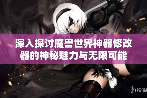 深入探讨魔兽世界神器修改器的神秘魅力与无限可能