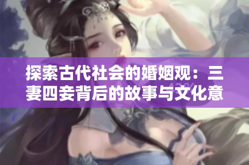 探索古代社会的婚姻观：三妻四妾背后的故事与文化意义