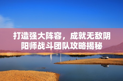 打造强大阵容，成就无敌阴阳师战斗团队攻略揭秘