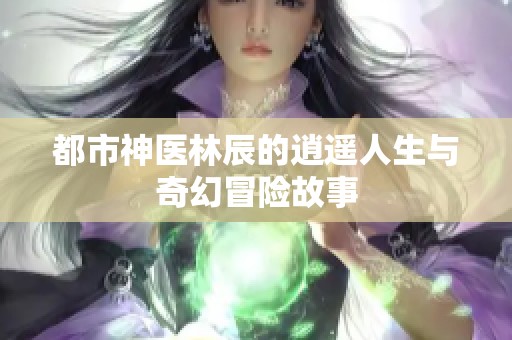 都市神医林辰的逍遥人生与奇幻冒险故事