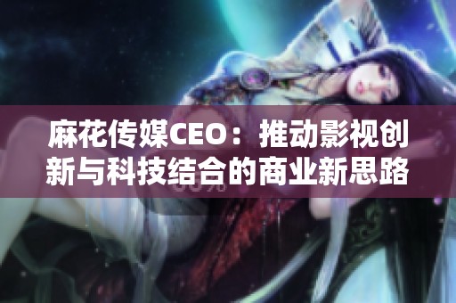 麻花传媒CEO：推动影视创新与科技结合的商业新思路