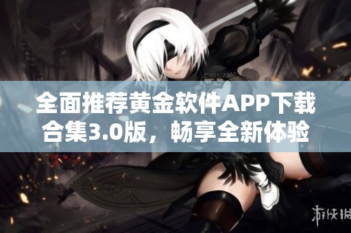 全面推荐黄金软件APP下载合集3.0版，畅享全新体验！