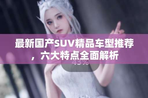 最新国产SUV精品车型推荐，六大特点全面解析