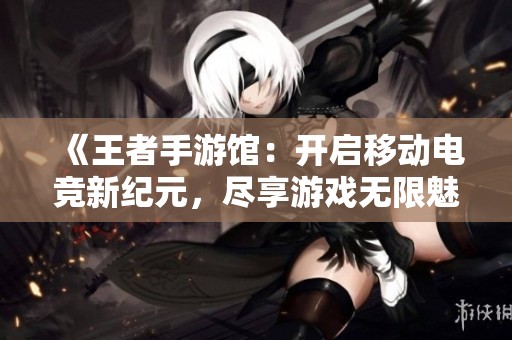 《王者手游馆：开启移动电竞新纪元，尽享游戏无限魅力》