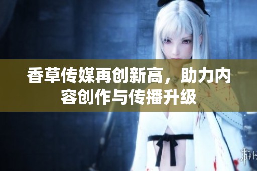 香草传媒再创新高，助力内容创作与传播升级