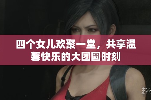 四个女儿欢聚一堂，共享温馨快乐的大团圆时刻