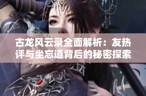 古龙风云录全面解析：友热评与坐忘道背后的秘密探索