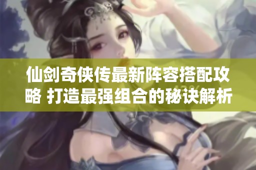 仙剑奇侠传最新阵容搭配攻略 打造最强组合的秘诀解析