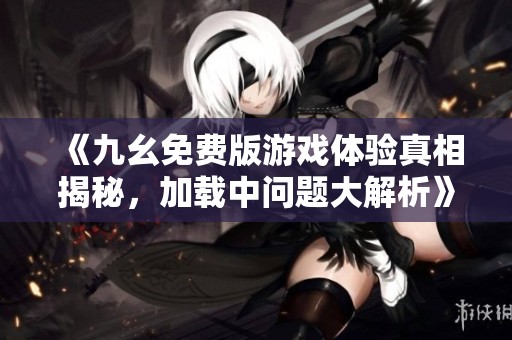 《九幺免费版游戏体验真相揭秘，加载中问题大解析》