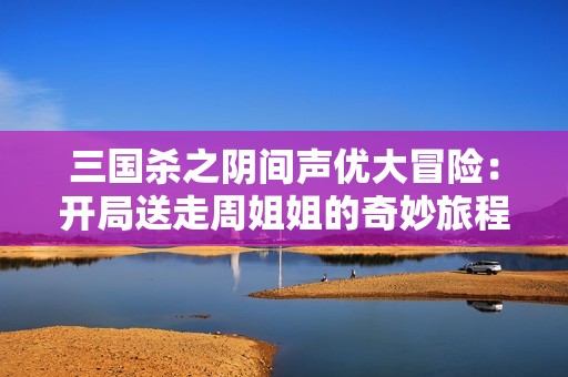 三国杀之阴间声优大冒险：开局送走周姐姐的奇妙旅程