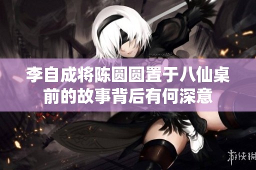 李自成将陈圆圆置于八仙桌前的故事背后有何深意