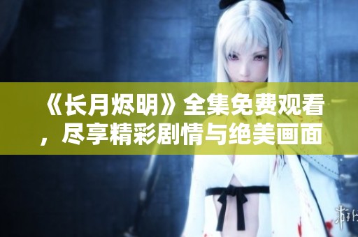 《长月烬明》全集免费观看，尽享精彩剧情与绝美画面