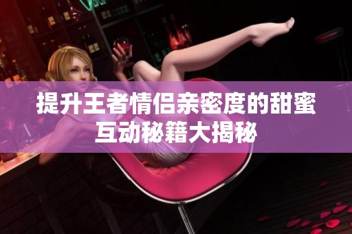 提升王者情侣亲密度的甜蜜互动秘籍大揭秘
