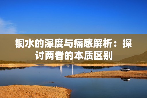 铜水的深度与痛感解析：探讨两者的本质区别