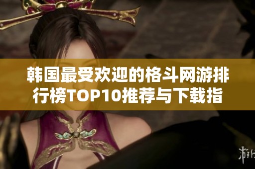 韩国最受欢迎的格斗网游排行榜TOP10推荐与下载指南