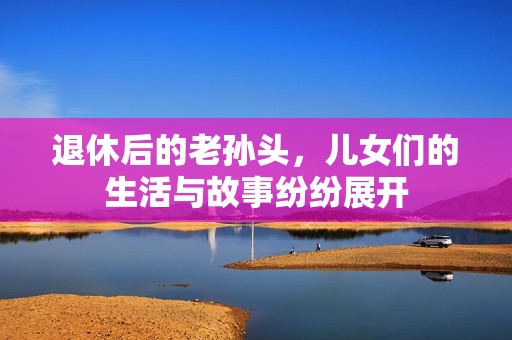 退休后的老孙头，儿女们的生活与故事纷纷展开