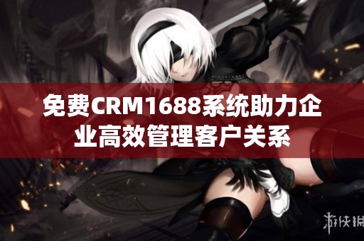 免费CRM1688系统助力企业高效管理客户关系