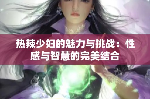 热辣少妇的魅力与挑战：性感与智慧的完美结合