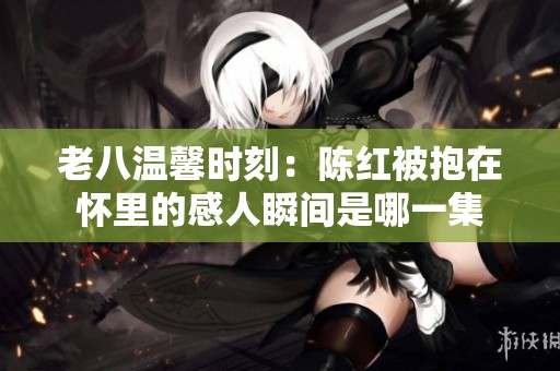老八温馨时刻：陈红被抱在怀里的感人瞬间是哪一集