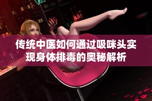 传统中医如何通过吸咪头实现身体排毒的奥秘解析