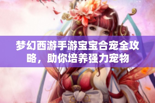梦幻西游手游宝宝合宠全攻略，助你培养强力宠物