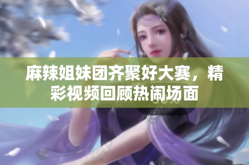 麻辣姐妹团齐聚好大赛，精彩视频回顾热闹场面