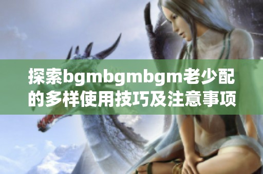 探索bgmbgmbgm老少配的多样使用技巧及注意事项