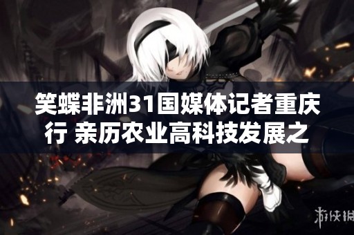 笑蝶非洲31国媒体记者重庆行 亲历农业高科技发展之旅
