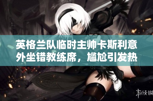 英格兰队临时主帅卡斯利意外坐错教练席，尴尬引发热议