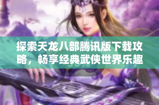 探索天龙八部腾讯版下载攻略，畅享经典武侠世界乐趣