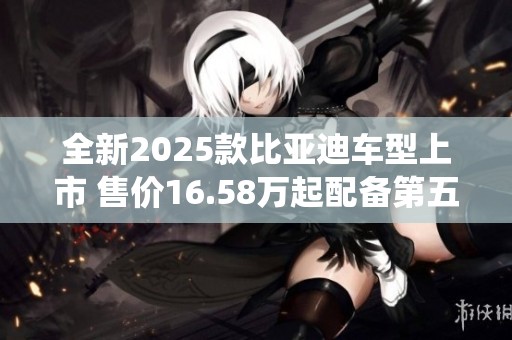 全新2025款比亚迪车型上市 售价16.58万起配备第五代智驾系统