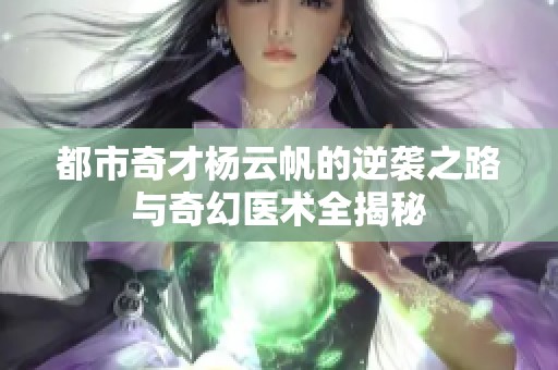 都市奇才杨云帆的逆袭之路与奇幻医术全揭秘