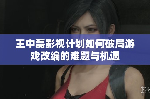 王中磊影视计划如何破局游戏改编的难题与机遇