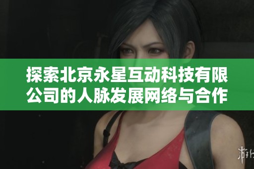 探索北京永星互动科技有限公司的人脉发展网络与合作机会